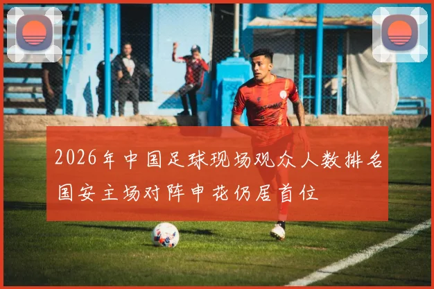 2026年中国足球现场观众人数排名国安主场对阵申花仍居首位