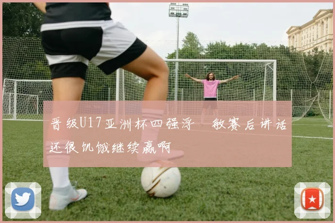 晋级U17亚洲杯四强浮嶋敏赛后讲话还很饥饿继续赢啊