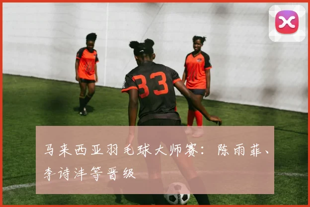 马来西亚羽毛球大师赛：陈雨菲、李诗沣等晋级
